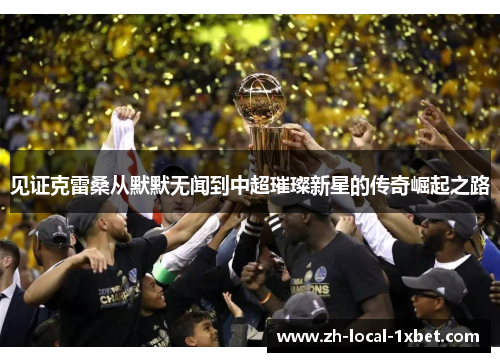 见证克雷桑从默默无闻到中超璀璨新星的传奇崛起之路 见证克雷桑从默默无闻到中超璀璨新星的传奇崛起之路