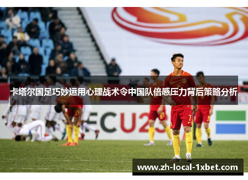 卡塔尔国足巧妙运用心理战术令中国队倍感压力背后策略分析 卡塔尔国足巧妙运用心理战术令中国队倍感压力背后策略分析