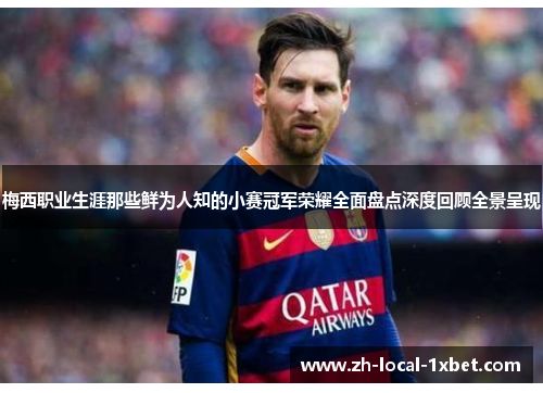 梅西职业生涯那些鲜为人知的小赛冠军荣耀全面盘点深度回顾全景呈现 梅西职业生涯那些鲜为人知的小赛冠军荣耀全面盘点深度回顾全景呈现