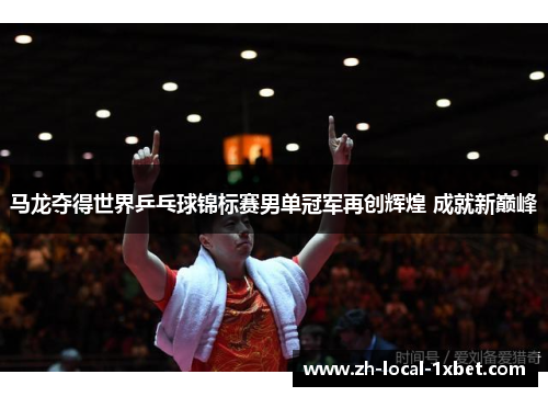 马龙夺得世界乒乓球锦标赛男单冠军再创辉煌 成就新巅峰 马龙夺得世界乒乓球锦标赛男单冠军再创辉煌 成就新巅峰