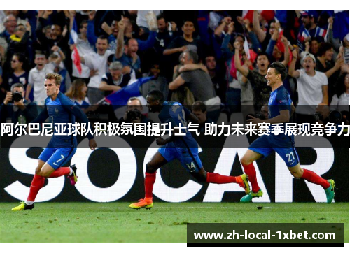 阿尔巴尼亚球队积极氛围提升士气 助力未来赛季展现竞争力 阿尔巴尼亚球队积极氛围提升士气 助力未来赛季展现竞争力